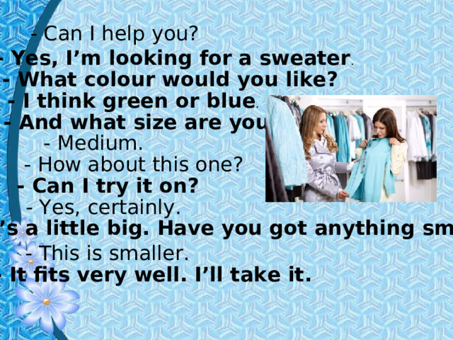 - Can I help you? - Yes, I’m looking for a sweater . - What colour would you like? - I think green or blue . - And what size are you? - Medium. - How about this one? - Can I try it on? - Yes, certainly. - It’s a little big. Have you got anything smaller? - This is smaller. - It fits very well. I’ll take it. 