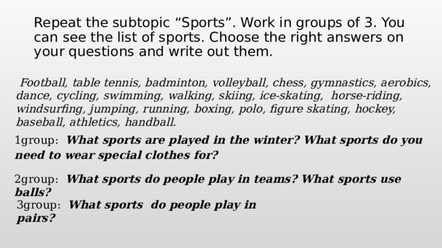 Repeat the subtopic “Sports”. Work in groups of 3. You can see the list of sports. Choose the right answers on your questions and write out them.  Football, table tennis, badminton, volleyball, chess, gymnastics, aerobics, dance, cycling, swimming, walking, skiing, ice-skating, horse-riding, windsurfing, jumping, running, boxing, polo, figure skating, hockey, baseball, athletics, handball. 1group: What sports are played in the winter? What sports do you need to wear special clothes for?  2group: What sports do people play in teams? What sports use balls?  3group: What sports do people play in pairs?  