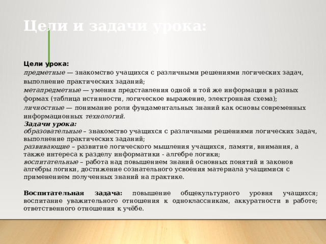 Цели и задачи урока: Цели урока: предметные — знакомство учащихся с различными решениями логических задач, выполнение практических заданий; метапредметные — умения представления одной и той же информации в разных формах (таблица истинности, логическое выражение, электронная схема); личностные — понимание роли фундаментальных знаний как основы современных информационных технологий. Задачи урока:   образовательные  – знакомство учащихся с различными решениями логических задач, выполнение практических заданий; развивающие   – развитие логического мышления учащихся, памяти, внимания, а также интереса к разделу информатики - алгебре логики; воспитательные  – работа над повышением знаний основных понятий и законов алгебры логики, достижение сознательного усвоения материала учащимися с применением полученных знаний на практике. Воспитательная задача: повышение общекультурного уровня учащихся; воспитание уважительного отношения к одноклассникам, аккуратности в работе; ответственного отношения к учёбе.  