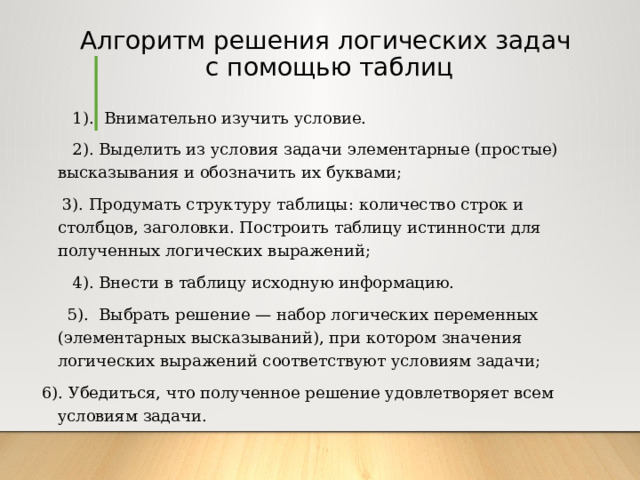 Алгоритм решения логических задач  с помощью таблиц  1). Внимательно изучить условие.  2). Выделить из условия задачи элементарные (простые) высказывания и обозначить их буквами;  3). Продумать структуру таблицы: количество строк и столбцов, заголовки. Построить таблицу истинности для полученных логических выражений;  4). Внести в таблицу исходную информацию.  5). Выбрать решение — набор логических переменных (элементарных высказываний), при котором значения логических выражений соответствуют условиям задачи; 6). Убедиться, что полученное решение удовлетворяет всем условиям задачи. 