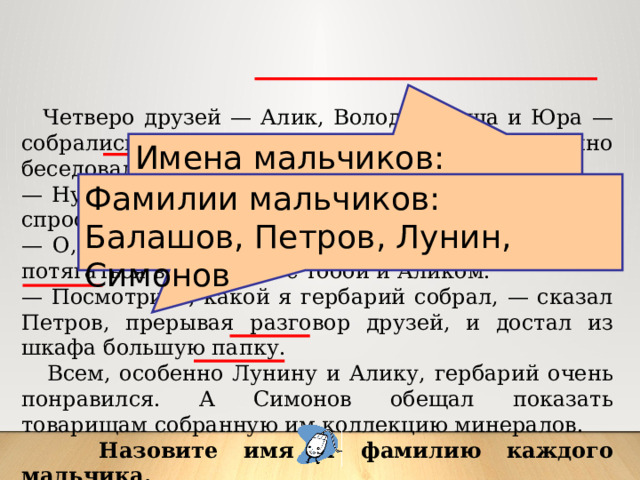  Четверо друзей — Алик, Володя, Миша и Юра — собрались в доме у Миши. Мальчики оживленно беседовали о том, как они провели лето. — Ну, Балашов, ты, наконец, научился плавать? — спросил Володя. — О, еще как, — ответил Балашов, — могу теперь потягаться в плавании с тобой и Аликом. — Посмотрите, какой я гербарий собрал, — сказал Петров, прерывая разговор друзей, и достал из шкафа большую папку.  Всем, особенно Лунину и Алику, гербарий очень понравился. А Симонов обещал показать товарищам собранную им коллекцию минералов.  Назовите имя и фамилию каждого мальчика. Имена мальчиков:  Алик, Володя, Миша, Юра Фамилии мальчиков:  Балашов, Петров, Лунин, Симонов 