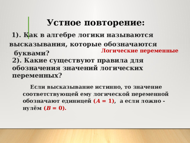 Устное повторение:  1). Как в алгебре логики называются высказывания, которые обозначаются буквами? Логические переменные 2). Какие существуют правила для обозначения значений логических переменных? Если высказывание истинно, то значение соответствующей ему логической переменной обозначают единицей ( А = 1) ,  а если ложно - нулём ( В = 0).  