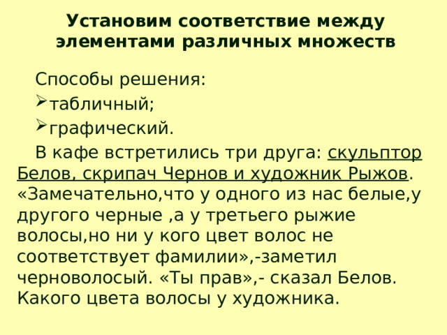 Установим соответствие между элементами различных множеств Способы решения: табличный; графический. В кафе встретились три друга: скульптор Белов, скрипач Чернов и художник Рыжов . «Замечательно,что у одного из нас белые,у другого черные ,а у третьего рыжие волосы,но ни у кого цвет волос не соответствует фамилии»,-заметил черноволосый. «Ты прав»,- сказал Белов. Какого цвета волосы у художника. 