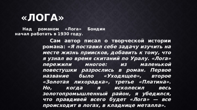 «ЛОГА»  Над романом «Лога» Бондин начал работать в 1930 году.  Сам автор писал о творческой истории романа: «Я поставил себе задачу изучить на месте жизнь приисков, добавить к тому, что я узнал во время скитаний по Уралу. «Лога» пережили многое: из маленькой повестушки разрослись в роман. Первое название было «Уходящее», второе «Золотая лихорадка», третье «Платина». Но, когда я исколесил весь золотопромышленный район, я убедился, что правдивей всего будет «Лога» — все происходит в логах, в кладнице металла». 