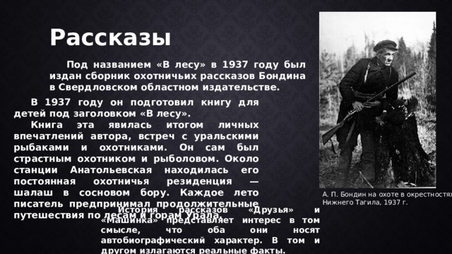 Рассказы  Под названием «В лесу» в 1937 году был издан сборник охотничьих рассказов Бондина в Свердловском областном издательстве.  В 1937 году он подготовил книгу для детей под заголовком «В лесу».  Книга эта явилась итогом личных впечатлений автора, встреч с уральскими рыбаками и охотниками. Он сам был страстным охотником и рыболовом. Около станции Анатольевская находилась его постоянная охотничья резиденция — шалаш в сосновом бору. Каждое лето писатель предпринимал продолжительные путешествия по лесам и горам Урала. А. П. Бондин на охоте в окрестностях Нижнего Тагила, 1937 г.  История рассказов «Друзья» и «Машинка» представляет интерес в том смысле, что оба они носят автобиографический характер. В том и другом излагаются реальные факты. 