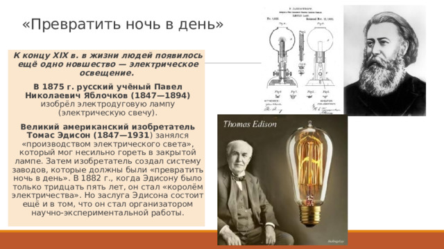 «Превратить ночь в день» К концу XIX в. в жизни людей появилось ещё одно новшество — электрическое освещение. В 1875 г. русский учёный Павел Николаевич Яблочков (1847—1894) изобрёл электродуговую лампу (электрическую свечу). Великий американский изобретатель Томас Эдисон (1847—1931 ) занялся «производством электрического света», который мог несильно гореть в закрытой лампе. Затем изобретатель создал систему заводов, которые должны были «превратить ночь в день». В 1882 г., когда Эдисону было только тридцать пять лет, он стал «королём электричества». Но заслуга Эдисона состоит ещё и в том, что он стал организатором научно-экспериментальной работы. 