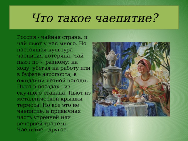 Что такое чаепитие?   Россия - чайная страна, и чай пьют у нас много. Но настоящая культура чаепития потеряна. Чай пьют по - разному: на ходу, убегая на работу или в буфете аэропорта, в ожидании летной погоды. Пьют в поездах - из скучного стакана. Пьют из металлической крышки термоса. Но все это не чаепитие, а привычная часть утренней или вечерней трапезы. Чаепитие - другое. 