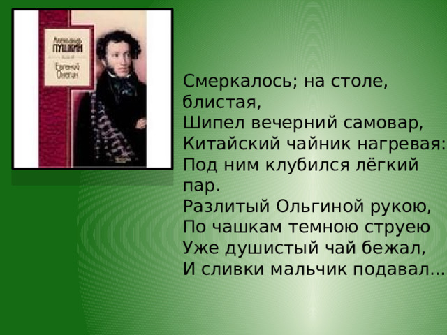 Смеркалось; на столе, блистая,  Шипел вечерний самовар,  Китайский чайник нагревая:  Под ним клубился лёгкий пар.  Разлитый Ольгиной рукою,  По чашкам темною струею  Уже душистый чай бежал,  И сливки мальчик подавал... 