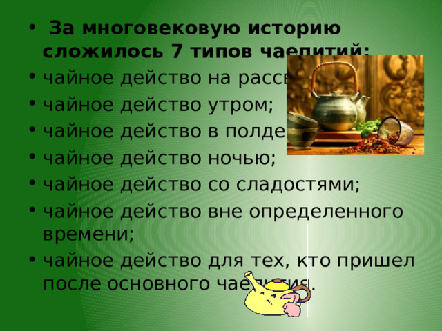  За многовековую историю сложилось 7 типов чаепитий: чайное действо на рассвете; чайное действо утром; чайное действо в полдень; чайное действо ночью; чайное действо со сладостями; чайное действо вне определенного времени; чайное действо для тех, кто пришел после основного чаепития. 