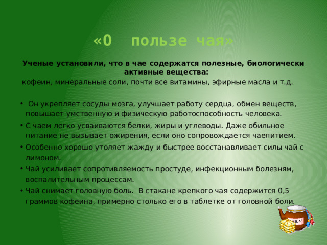  «О пользе чая» Ученые установили, что в чае содержатся полезные, биологически активные вещества:  кофеин, минеральные соли, почти все витамины, эфирные масла и т.д.  Он укрепляет сосуды мозга, улучшает работу сердца, обмен веществ, повышает умственную и физическую работоспособность человека. С чаем легко усваиваются белки, жиры и углеводы. Даже обильное питание не вызывает ожирения, если оно сопровождается чаепитием. Особенно хорошо утоляет жажду и быстрее восстанавливает силы чай с лимоном. Чай усиливает сопротивляемость простуде, инфекционным болезням, воспалительным процессам. Чай снимает головную боль.  В стакане крепкого чая содержится 0,5 граммов кофеина, примерно столько его в таблетке от головной боли.   