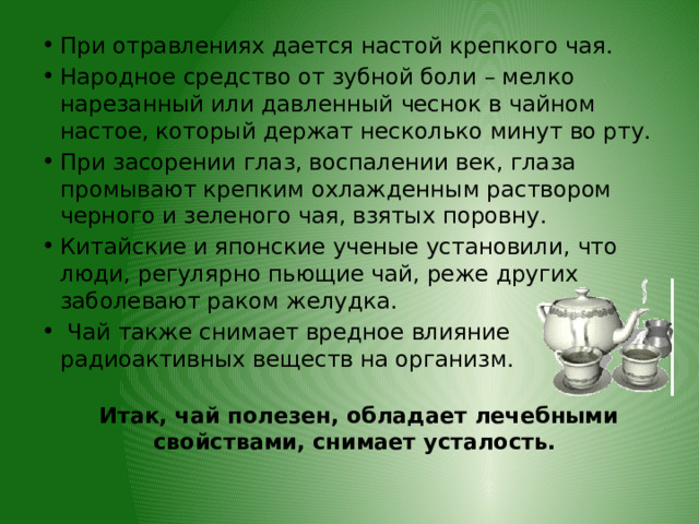 При отравлениях дается настой крепкого чая. Народное средство от зубной боли – мелко нарезанный или давленный чеснок в чайном настое, который держат несколько минут во рту. При засорении глаз, воспалении век, глаза промывают крепким охлажденным раствором черного и зеленого чая, взятых поровну. Китайские и японские ученые установили, что люди, регулярно пьющие чай, реже других заболевают раком желудка.  Чай также снимает вредное влияние радиоактивных веществ на организм.  Итак, чай полезен, обладает лечебными свойствами, снимает усталость. 