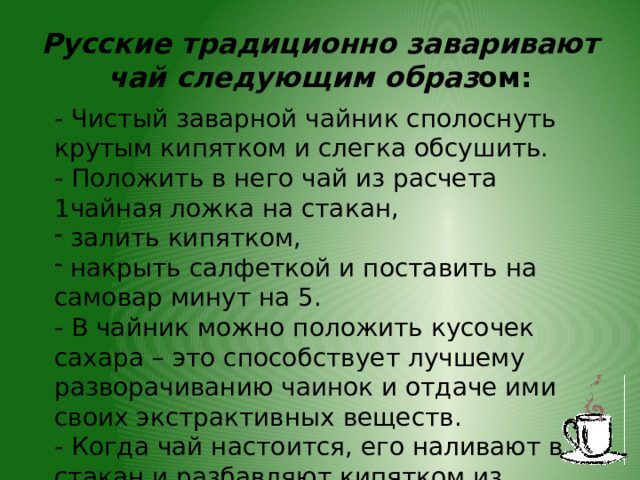 Русские традиционно заваривают чай следующим образ ом: - Чистый заварной чайник сполоснуть крутым кипятком и слегка обсушить. - Положить в него чай из расчета 1чайная ложка на стакан,  залить кипятком,  накрыть салфеткой и поставить на самовар минут на 5. - В чайник можно положить кусочек сахара – это способствует лучшему разворачиванию чаинок и отдаче ими своих экстрактивных веществ. - Когда чай настоится, его наливают в стакан и разбавляют кипятком из самовара. 