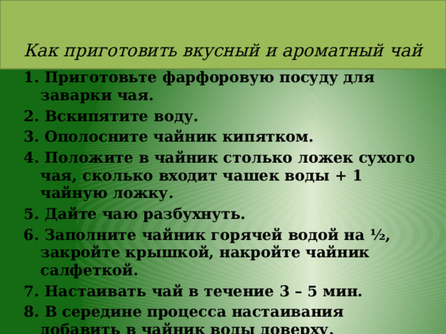  Как приготовить вкусный и ароматный чай 1. Приготовьте фарфоровую посуду для заварки чая. 2. Вскипятите воду. 3. Ополосните чайник кипятком. 4. Положите в чайник столько ложек сухого чая, сколько входит чашек воды + 1 чайную ложку. 5. Дайте чаю разбухнуть. 6. Заполните чайник горячей водой на ½, закройте крышкой, накройте чайник салфеткой. 7. Настаивать чай в течение 3 – 5 мин. 8. В середине процесса настаивания добавить в чайник воды доверху. 9. Разлейте чай. 