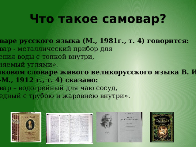 Что такое самовар? В Словаре русского языка (М., 1981г., т. 4) говорится: «Самовар - металлический прибор для кипячения воды с топкой внутри, наполняемый углями».  В Толковом словаре живого великорусского языка В. И. Даля  (СПб-М., 1912 г., т. 4) сказано: «Самовар – водогрейный для чаю сосуд, б. ч. медный с трубою и жаровнею внутри».  