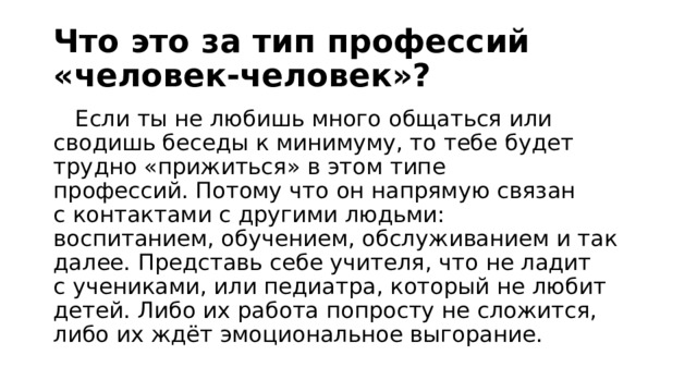 Что это за тип профессий «человек-человек»?  Если ты не любишь много общаться или сводишь беседы к минимуму, то тебе будет трудно «прижиться» в этом типе профессий. Потому что он напрямую связан с контактами с другими людьми: воспитанием, обучением, обслуживанием и так далее. Представь себе учителя, что не ладит с учениками, или педиатра, который не любит детей. Либо их работа попросту не сложится, либо их ждёт эмоциональное выгорание. 