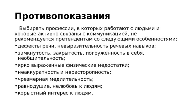 Противопоказания  Выбирать профессии, в которых работают с людьми и которые активно связаны с коммуникацией, не рекомендуется претендентам со следующими особенностями: дефекты речи, невыразительность речевых навыков; замкнутость, закрытость, погруженность в себя, необщительность; ярко выраженные физические недостатки; неаккуратность и нерасторопность; чрезмерная медлительность; равнодушие, нелюбовь к людям; корыстный интерес к людям. 