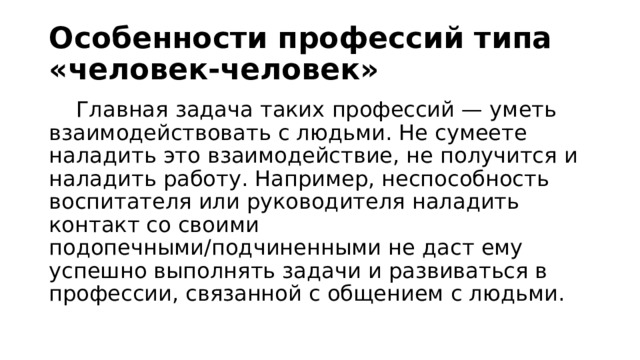 Особенности профессий типа «человек-человек»   Главная задача таких профессий — уметь взаимодействовать с людьми. Не сумеете наладить это взаимодействие, не получится и наладить работу. Например, неспособность воспитателя или руководителя наладить контакт со своими подопечными/подчиненными не даст ему успешно выполнять задачи и развиваться в профессии, связанной с общением с людьми.  