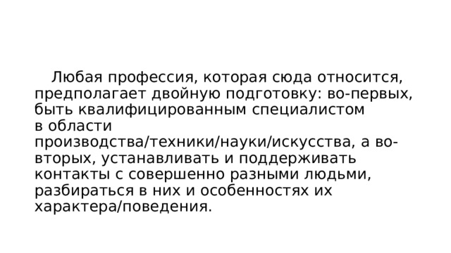  Любая профессия, которая сюда относится, предполагает двойную подготовку: во-первых, быть квалифицированным специалистом в области производства/техники/науки/искусства, а во-вторых, устанавливать и поддерживать контакты с совершенно разными людьми, разбираться в них и особенностях их характера/поведения. 