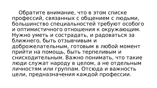  Обратите внимание, что в этом списке профессий, связанных с общением с людьми, большинство специальностей требуют особого и оптимистичного отношения к окружающим. Нужно уметь и сострадать, и радоваться за ближнего, быть отзывчивым и доброжелательным, готовым в любой момент прийти на помощь, быть терпеливым и снисходительным. Важно понимать, что такие люди служат народу в целом, а не отдельным личностям или группам. Отсюда и важность цели, предназначения каждой профессии. 
