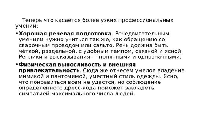  Теперь что касается более узких профессиональных умений: Хорошая речевая подготовка . Речедвигательным умениям нужно учиться так же, как обращению со сварочным проводом или сальто. Речь должна быть чёткой, раздельной, с удобным темпом, связной и ясной. Реплики и высказывания — понятными и однозначными.  Физическая выносливость и внешняя привлекательность . Сюда же отнесем умелое владение мимикой и пантомимой, уместный стиль одежды. Ясно, что понравиться всем не удастся, но соблюдение определенного дресс-кода поможет завладеть симпатией максимального числа людей. 