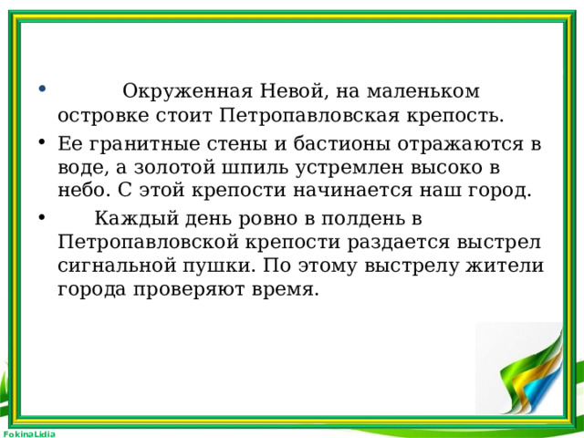 Окруженная Невой, на маленьком островке стоит Петропавловская крепость. Ее гранитные стены и бастионы отражаются в воде, а золотой шпиль устремлен высоко в небо. С этой крепости начинается наш город.  Каждый день ровно в полдень в Петропавловской крепости раздается выстрел сигнальной пушки. По этому выстрелу жители города проверяют время.