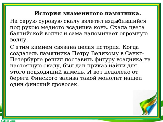 История знаменитого памятника. На серую суровую скалу взлетел вздыбившийся под рукою медного всадника конь. Скала цвета балтийской волны и сама напоминает огромную волну. С этим камнем связана целая история. Когда создатель памятника Петру Великому в Санкт-Петербурге решил поставить фигуру всадника на настоящую скалу, был дан приказ найти для этого подходящий камень. И вот недалеко от берега Финского залива такой монолит нашел один финский дровосек.