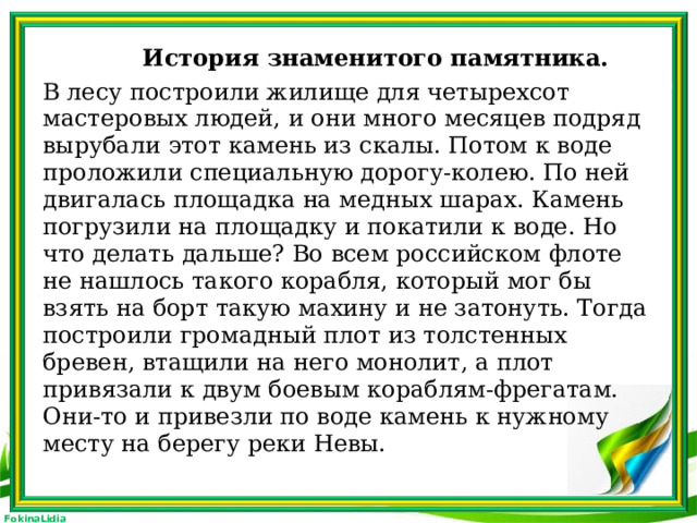 История знаменитого памятника. В лесу построили жилище для четырехсот мастеровых людей, и они много месяцев подряд вырубали этот камень из скалы. Потом к воде проложили специальную дорогу-колею. По ней двигалась площадка на медных шарах. Камень погрузили на площадку и покатили к воде. Но что делать дальше? Во всем российском флоте не нашлось такого корабля, который мог бы взять на борт такую махину и не затонуть. Тогда построили громадный плот из толстенных бревен, втащили на него монолит, а плот привязали к двум боевым кораблям-фрегатам. Они-то и привезли по воде камень к нужному месту на берегу реки Невы.