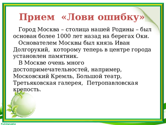 Прием «Лови ошибку»  Город Москва – столица нашей Родины – был основан более 1000 лет назад на берегах Оки.  Основателем Москвы был князь Иван Долгорукий, которому теперь в центре города установлен памятник.  В Москве очень много достопримечательностей, например, Московский Кремль, Большой театр, Третьяковская галерея, Петропавловская крепость.