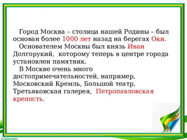 Город Москва – столица нашей Родины – был основан более 1000 лет назад на берегах Оки .  Основателем Москвы был князь Иван Долгорукий, которому теперь в центре города установлен памятник.  В Москве очень много достопримечательностей, например, Московский Кремль, Большой театр, Третьяковская галерея, Петропавловская крепость.