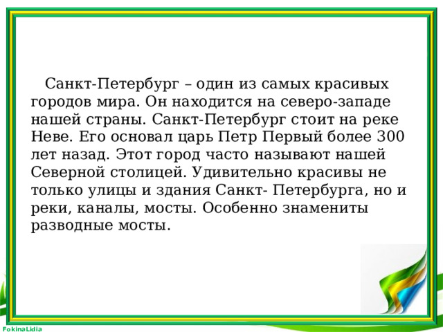 Санкт-Петербург – один из самых красивых городов мира. Он находится на северо-западе нашей страны. Санкт-Петербург стоит на реке Неве. Его основал царь Петр Первый более 300 лет назад. Этот город часто называют нашей Северной столицей. Удивительно красивы не только улицы и здания Санкт- Петербурга, но и реки, каналы, мосты. Особенно знамениты разводные мосты.