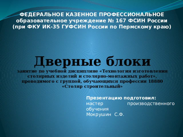 ФЕДЕРАЛЬНОЕ КАЗЕННОЕ ПРОФЕССИОНАЛЬНОЕ образовательное учреждение № 167 ФСИН России (при ФКУ ИК-35 ГУФСИН России по Пермскому краю) Дверные блоки  занятие по учебной дисциплине «Технология изготовления столярных изделий и столярно-монтажных работ», проводимого с группой, обучающихся профессии 18880 «Столяр строительный» Презентацию подготовил: мастер производственного обучения Мокрушин С.Ф. 