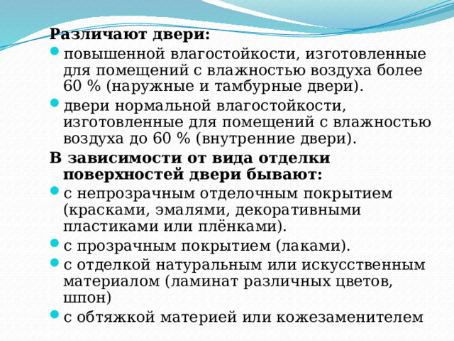 Различают двери: повышенной влагостойкости, изготовленные для помещений с влажностью воздуха более 60 % (наружные и тамбурные двери). двери нормальной влагостойкости, изготовленные для помещений с влажностью воздуха до 60 % (внутренние двери). В зависимости от вида отделки поверхностей двери бывают: с непрозрачным отделочным покрытием (красками, эмалями, декоративными пластиками или плёнками). с прозрачным покрытием (лаками). с отделкой натуральным или искусственным материалом (ламинат различных цветов, шпон) c обтяжкой материей или кожезаменителем 