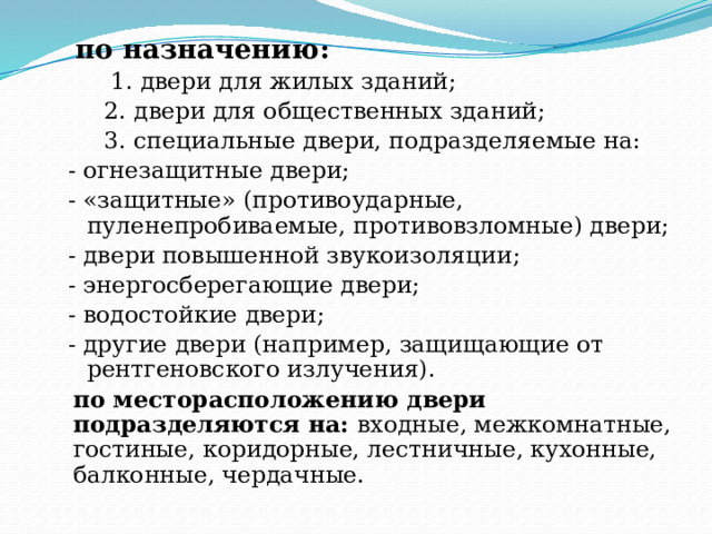  по назначению:  1. двери для жилых зданий;  2. двери для общественных зданий;  3. специальные двери, подразделяемые на: - огнезащитные двери; - «защитные» (противоударные, пуленепробиваемые, противовзломные) двери; - двери повышенной звукоизоляции; - энергосберегающие двери; - водостойкие двери; - другие двери (например, защищающие от рентгеновского излучения). по месторасположению двери подразделяются на: входные, межкомнатные, гостиные, коридорные, лестничные, кухонные, балконные, чердачные. 