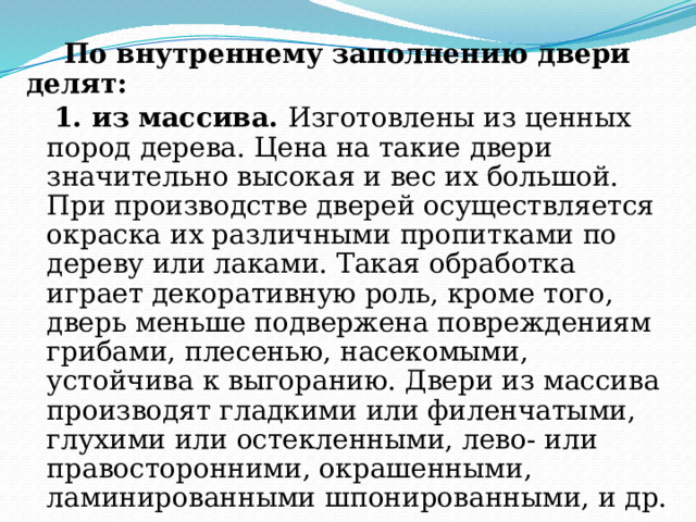  По внутреннему заполнению двери делят:  1. из массива. Изготовлены из ценных пород дерева. Цена на такие двери значительно высокая и вес их большой. При производстве дверей осуществляется окраска их различными пропитками по дереву или лаками. Такая обработка играет декоративную роль, кроме того, дверь меньше подвержена повреждениям грибами, плесенью, насекомыми, устойчива к выгоранию. Двери из массива производят гладкими или филенчатыми, глухими или остекленными, лево- или правосторонними, окрашенными, ламинированными шпонированными, и др. 