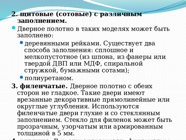 2. щитовые (сотовые) с различным заполнением. Дверное полотно в таких моделях может быть заполнено: деревянными рейками. Существует два способа заполнения: сплошное и мелкопустотное (из шпона, из фанеры или твердой ДВП или МДФ, спиральной стружкой, бумажными сотами); полиуретаном. деревянными рейками. Существует два способа заполнения: сплошное и мелкопустотное (из шпона, из фанеры или твердой ДВП или МДФ, спиральной стружкой, бумажными сотами); полиуретаном. 3. филенчатые. Дверное полотно с обеих сторон не гладкое. Такие двери имеют врезанные декоративные прямолинейные или округлые углубления. Используются филенчатые двери глухие и со стеклянным заполнением. Стекло для филенок может быть прозрачным, узорчатым или армированным толщиной в 5 мм. 4. гладкие. В противоположность филенчатым имеют абсолютно гладкую поверхность. 