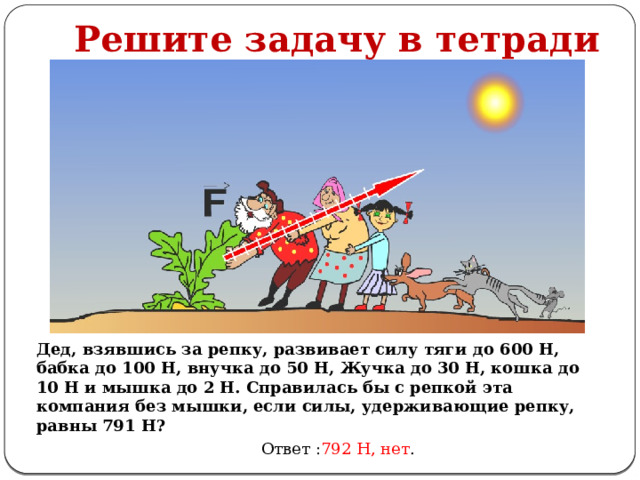 Решите задачу в тетради Дед, взявшись за репку, развивает силу тяги до 600 Н, бабка до 100 Н, внучка до 50 Н, Жучка до 30 Н, кошка до 10 Н и мышка до 2 Н. Справилась бы с репкой эта компания без мышки, если силы, удерживающие репку, равны 791 Н? Ответ : 792 Н, нет . 