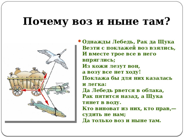 Почему воз и ныне там? Однажды Лебедь, Рак да Щука  Везти с поклажей воз взялись,  И вместе трое все в него впряглись;  Из кожи лезут вон,  а возу все нет ходу!  Поклажа бы для них казалась и легка:  Да Лебедь рвется в облака,  Рак пятится назад, а Щука тянет в воду.  Кто виноват из них, кто прав,— судить не нам;  Да только воз и ныне там. 