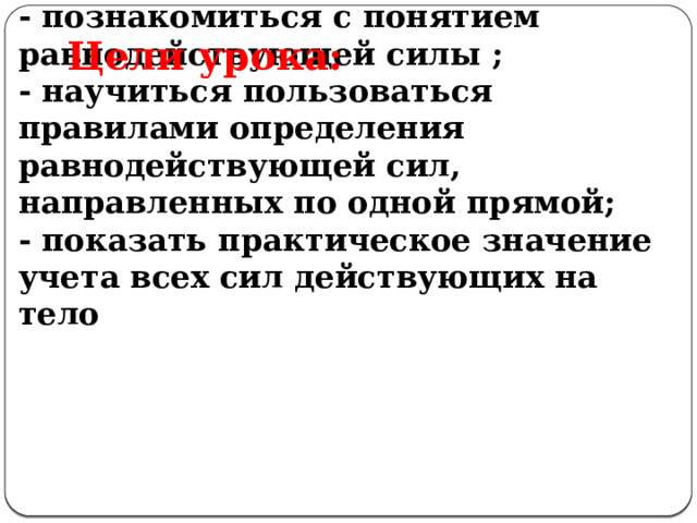 Цели урока:  - познакомиться с понятием равнодействующей силы ;  - научиться пользоваться правилами определения равнодействующей сил, направленных по одной прямой;  - показать практическое значение учета всех сил действующих на тело 