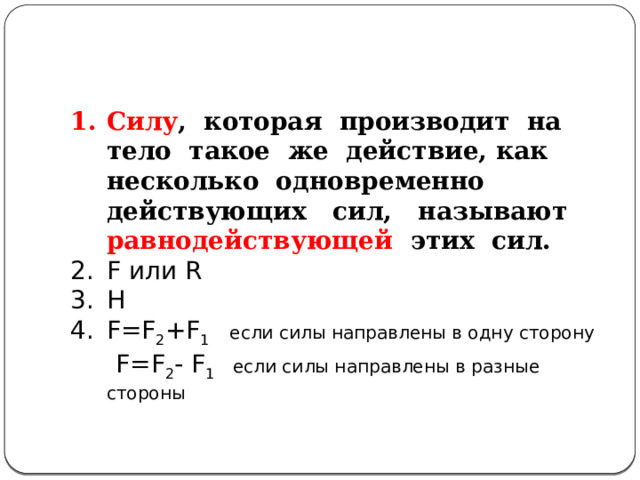 Силу , которая производит на тело такое же действие, как несколько одновременно действующих сил, называют равнодействующей этих сил. F или R Н F=F 2 +F 1  если силы направлены в одну сторону   F=F 2 - F 1 если силы направлены в разные стороны 