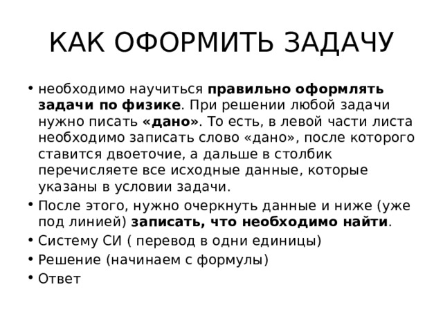 КАК ОФОРМИТЬ ЗАДАЧУ необходимо научиться правильно оформлять задачи по физике . При решении любой задачи нужно писать «дано» . То есть, в левой части листа необходимо записать слово «дано», после которого ставится двоеточие, а дальше в столбик перечисляете все исходные данные, которые указаны в условии задачи. После этого, нужно очеркнуть данные и ниже (уже под линией) записать, что необходимо найти . Систему СИ ( перевод в одни единицы) Решение (начинаем с формулы) Ответ 