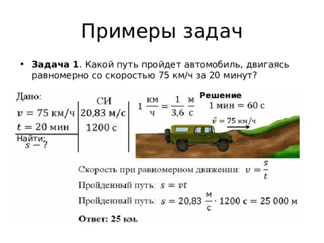 Примеры задач Задача 1 . Какой путь пройдет автомобиль, двигаясь равномерно со скоростью 75 км/ч за 20 минут? Решение Найти: 