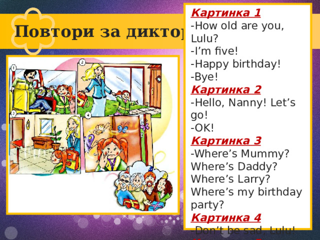 Картинка 1 -How old are you, Lulu? -I’m five! -Happy birthday! -Bye! Картинка 2 -Hello, Nanny! Let’s go! -OK! Картинка 3 -Where’s Mummy? Where’s Daddy? Where’s Larry? Where’s my birthday party? Картинка 4 -Don’t be sad, Lulu! Картинка 5 -Surprise! Повтори за диктором! Текст слайда 
