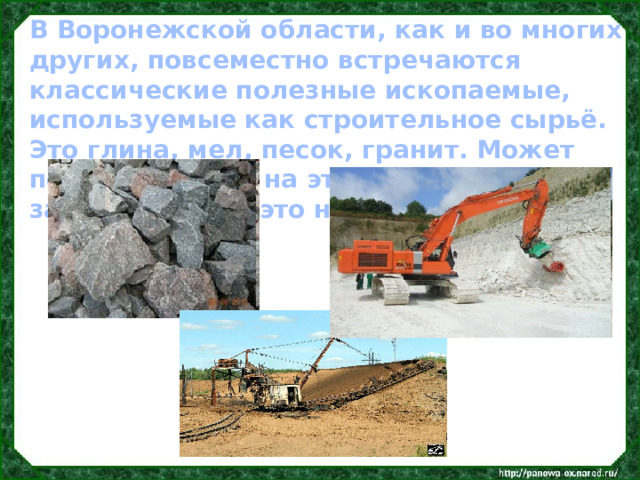 В Воронежской области, как и во многих других, повсеместно встречаются классические полезные ископаемые, используемые как строительное сырьё. Это глина, мел, песок, гранит. Может показаться, что на этом список и закончился. Но это не так. 