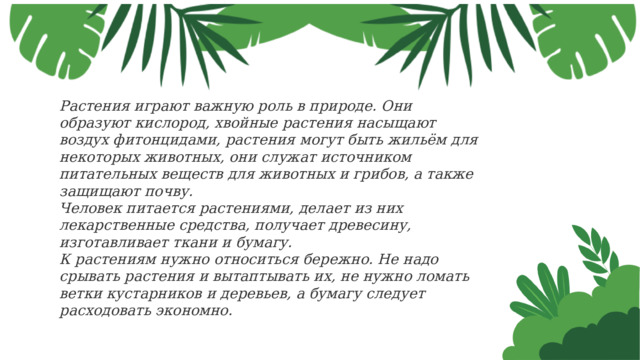 Растения играют важную роль в природе. Они образуют кислород, хвойные растения насыщают воздух фитонцидами, растения могут быть жильём для некоторых животных, они служат источником питательных веществ для животных и грибов, а также защищают почву. Человек питается растениями, делает из них лекарственные средства, получает древесину, изготавливает ткани и бумагу. К растениям нужно относиться бережно. Не надо срывать растения и вытаптывать их, не нужно ломать ветки кустарников и деревьев, а бумагу следует расходовать экономно. 