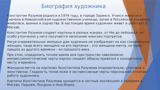 Биография художника Константин Разумов родился в 1974 году, в городе Заринск. Учился живописи сначала в Новоалтайском художественном училище, затем в Российской академии живописи, ваяния и зодчества. В настоящее время художник живет и работает в Москве. Константин Разумов создает картины в разных жанрах, от Ню до пейзажей, но особо утонченно у него получается написание женских портретов. Рисуя очаровательных молодых дам художник не изображает их как современных женщин, чаще всего женщина на его картинах – это женщина-мечта, которая пришла из другого времени – из прошлого века. При этом, определить точное время или пространство невозможно: импрессионистические черты картин лишают образы привязки к конкретному месту и времени. Женщина-мечта на картинах Константина Разумова очаровательна, утончена и женственна. Гладкость тонов кожи и экспрессивные черты персонажей отличает работу художника. Картины Константина Разумова находятся в частных коллекциях и галереях в Москве, Париже, Лондоне и Нью-Йорке. 