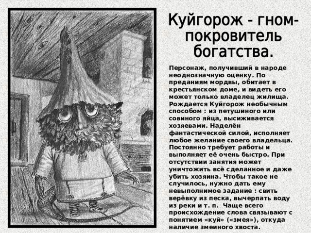 Персонаж, получивший в народе неоднозначную оценку. По преданиям мордвы, обитает в крестьянском доме, и видеть его может только владелец жилища. Рождается Куйгорож необычным способом : из петушиного или совиного яйца, высиживается хозяевами. Наделён фантастической силой, исполняет любое желание своего владельца. Постоянно требует работы и выполняет её очень быстро. При отсутствии занятия может уничтожить всё сделанное и даже убить хозяина. Чтобы такое не случилось, нужно дать ему невыполнимое задание : свить верёвку из песка, вычерпать воду из реки и т. п. Чаще всего происхождение слова связывают с понятием «куй» («змея»), откуда наличие змеиного хвоста. 