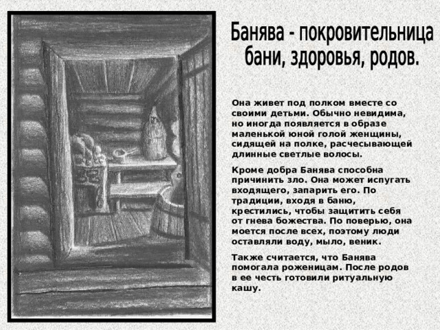 Она живет под полком вместе со своими детьми. Обычно невидима, но иногда появляется в образе маленькой юной голой женщины, сидящей на полке, расчесывающей длинные светлые волосы. Кроме добра Банява способна причинить зло. Она может испугать входящего, запарить его. По традиции, входя в баню, крестились, чтобы защитить себя от гнева божества. По поверью, она моется после всех, поэтому люди оставляли воду, мыло, веник. Также считается, что Банява помогала роженицам. После родов в ее честь готовили ритуальную кашу. 