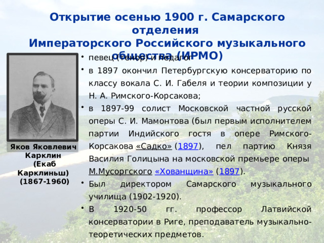 Открытие осенью 1900 г. Самарского отделения  Императорского Российского музыкального общества (ИРМО) певец (тенор) и педагог в 1897 окончил Петербургскую консерваторию по классу вокала С. И. Габеля и теории композиции у Н. А. Римского-Корсакова; в 1897-99 солист Московской частной русской оперы С. И. Мамонтова (был первым исполнителем партии Индийского гостя в опере Римского-Корсакова  «Садко»  ( 1897 ), пел партию Князя Василия Голицына на московской премьере оперы  М.Мусоргского   «Хованщина»  ( 1897 ). Был директором Самарского музыкального училища (1902-1920). В 1920-50 гг. профессор Латвийской консерватории в Риге, преподаватель музыкально-теоретических предметов. Яков Яковлевич Карклин (Екаб Карклиньш) (1867-1960) 