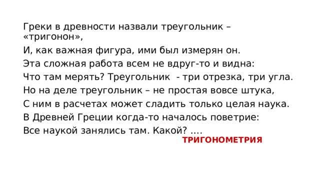 Греки в древности назвали треугольник – «тригонон», И, как важная фигура, ими был измерян он. Эта сложная работа всем не вдруг-то и видна: Что там мерять? Треугольник - три отрезка, три угла. Но на деле треугольник – не простая вовсе штука, С ним в расчетах может сладить только целая наука. В Древней Греции когда-то началось поветрие: Все наукой занялись там. Какой? …. ТРИГОНОМЕТРИЯ 