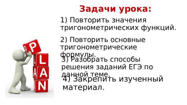 Задачи урока: 1) Повторить значения тригонометрических функций. 2) Повторить основные тригонометрические формулы. 3) Разобрать способы решения заданий ЕГЭ по данной теме. 4) Закрепить изученный материал. 